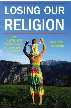 Coperta cărții 'Losing Our Religion: How Unaffiliated Parents Are Raising Their Children - Christel J. Manning'