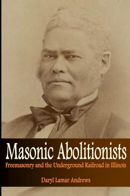 Masonic Abolitionists: Freemasonry and the Underground Railroad in Illinois - Daryl Lamar Andrews