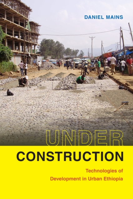 Under Construction: Technologies of Development in Urban Ethiopia - Daniel Mains