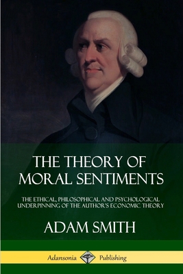 The Theory of Moral Sentiments: The Ethical, Philosophical and Psychological Underpinning of the Author's Economic Theory - Adam Smith
