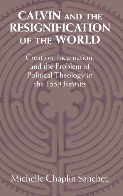 Calvin and the Resignification of the World: Creation, Incarnation, and the Problem of Political Theology in the 1559 'Institutes' - Michelle Chaplin Sanchez