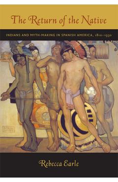 Coperta cărții 'The Return of the Native: Indians and Myth-Making in Spanish America, 1810-1930 - Rebecca A. Earle'