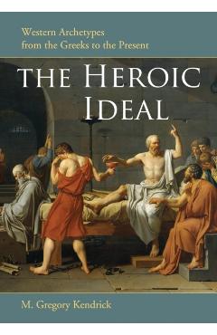 Coperta cărții 'The Heroic Ideal: Western Archetypes from the Greeks to the Present - M. Gregory Kendrick'