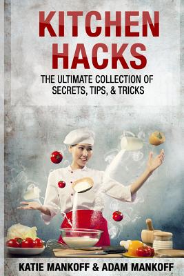 Kitchen Hacks: The Ultimate Collection Of Secrets, Tips, & Tricks - Adam Mankoff