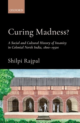 Curing Madness?: A Social and Cultural History of Insanity in Colonial North India, 1800-1950s - Shilpi Rajpal
