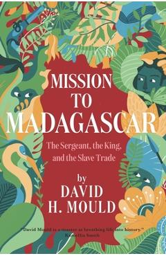 Coperta cărții 'Mission to Madagascar: The Sergeant, the King, and the Slave Trade - David H. Mould'