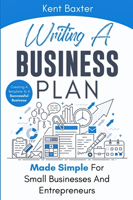Writing a Business Plan Made Simple for Small Businesses and Entrepreneurs: Creating a Template to a Successful Business - Kent Baxter