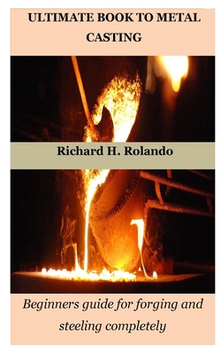 Ultimate Book to Metal Casting: Beginners guide for forging and steeling completely - Richard H. Rolando