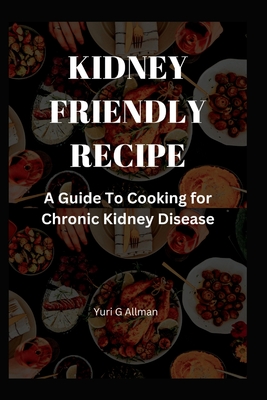 Kidney Friendly Recipe: A Guide to Cooking for Chronic Kidney Disease - Yuri G. Allman