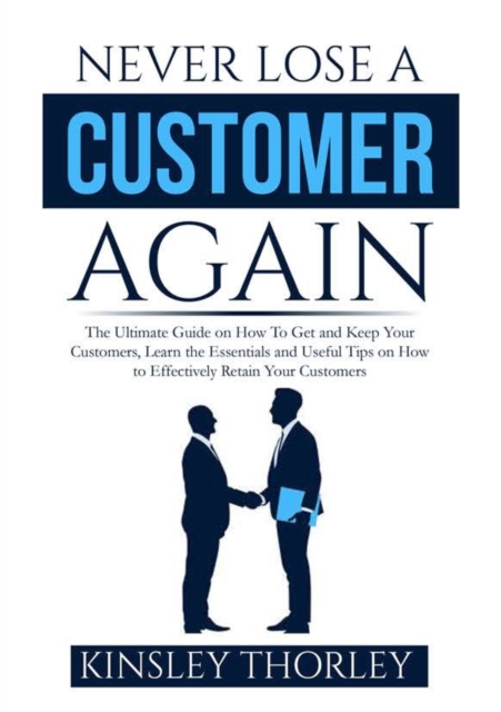 Never Lose a Customer Again: The Ultimate Guide on How To Get and Keep Your Customers, Learn the Essentials and Useful Tips on How to Effectively R - Kinsley Thorley