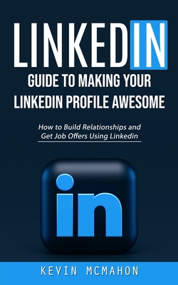 Linkedin: Guide to Making Your Linkedin Profile Awesome (How to Build Relationships and Get Job Offers Using Linkedin) - Kevin Mcmahon