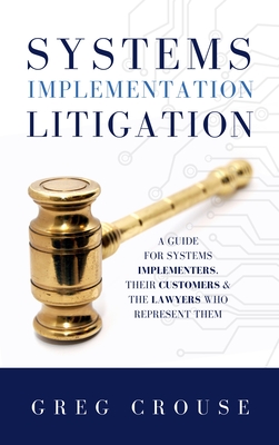 Systems Implementation Litigation: A Guide for Systems Implementers, Their Customers and the Lawyers Who Represent Them - Greg Crouse