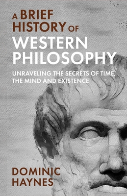 A Brief History of Western Philosophy: Unraveling the Secrets of Time, the Mind, and Existence - Dominic Haynes