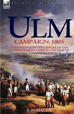 The Ulm Campaign 1805: Napoleon and the Defeat of the Austrian Army During the 'War of the Third Coalition' - F. N. Maude