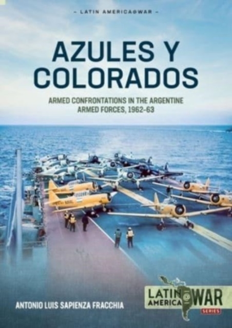 Azules Y Colorados: Armed Confrontations in the Argentine Armed Forces, 1962-63 - Antonio Luis Sapienza Fracchia