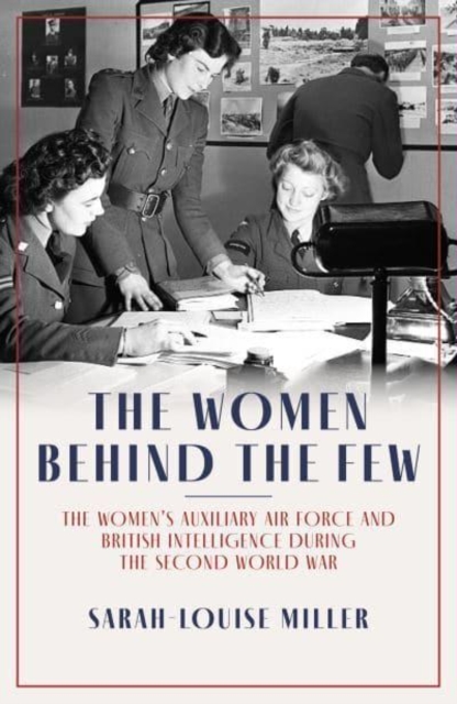 The Women Behind the Few: The Women's Auxiliary Air Force and British Intelligence During the Second World War - Sarah-louise Miller