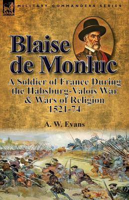 Blaise de Monluc: A Soldier of France During the Habsburg-Valois War & Wars of Religion, 1521-74 - A. W. Evans