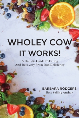 Wholey Cow It Works!: A Holistic Guide To Eating And Recovery From Iron Deficiency - Barbara Rodgers