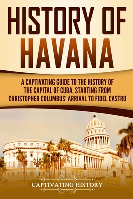 History of Havana: A Captivating Guide to the History of the Capital of Cuba, Starting from Christopher Columbus' Arrival to Fidel Castro - Captivating History