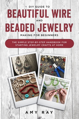 DIY Guide to Beautiful Wire and Beaded Jewelry Making for Beginners: The Simple Step-by-Step Handbook for Starting Jewelry Crafts at Home - Amy Ray