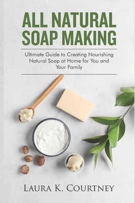 All Natural Soap Making: Ultimate Guide to Creating Nourishing Natural Soap at Home for You and Your Family - Laura K. Courtney