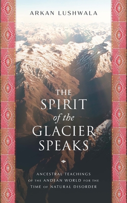 The Spirit of the Glacier Speaks: Ancestral Teachings of the Andean World for the Time of Natural Disorder - Arkan Lushwala