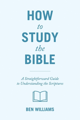 How to Study the Bible: A Straightforward Guide to Understanding the Scriptures - Ben Williams