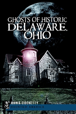 Ghosts of Historic Delaware, Ohio - John B. Ciochetty