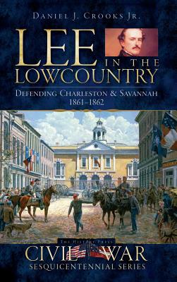 Lee in the Lowcountry: Defending Charleston & Savannah 1861-1862 - Daniel J. Crooks