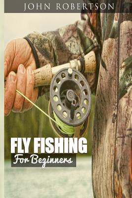 Fly Fishing for Beginners: Learn What It Takes To Become A Fly Fisher, Including 101 Fly Fishing Tips and Tricks For Beginners - John Robertson