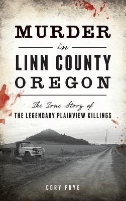 Murder in Linn County, Oregon: The True Story of the Legendary Plainview Killings - Cory Frye