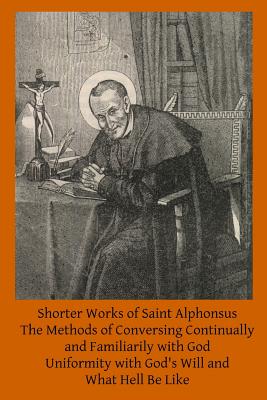 Shorter Works of Saint Alphonsus: The Methods of Conversing Continually and Familiarily with God; Uniformity with God's Will and; What Hell Be Like - Brother Hermenegild Tosf
