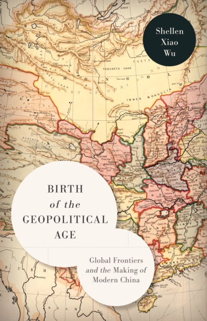 Birth of the Geopolitical Age: Global Frontiers and the Making of Modern China - Shellen Xiao Wu