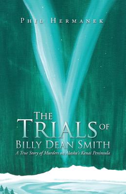 The Trials of Billy Dean Smith: A True Story of Murders on Alaska's Kenai Peninsula - Phil Hermanek