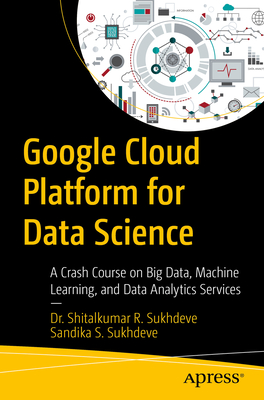 Google Cloud Platform for Data Science: A Crash Course on Big Data, Machine Learning, and Data Analytics Services - Shitalkumar R. Sukhdeve