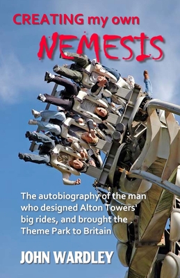 Creating my own Nemesis: The autobiography of the man who designed Alton Towers big rides, and brought the Theme Park to Britain - John Wardley