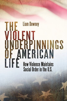 The Violent Underpinnings of American Life: How Violence Maintains Social Order in the Us - Liam Downey