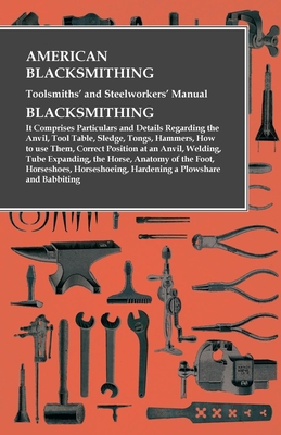 American Blacksmithing, Toolsmiths' and Steelworkers' Manual - It Comprises Particulars and Details Regarding:: The Anvil, Tool Table, Sledge, Tongs, - Anon