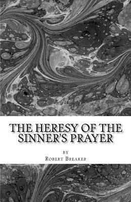 The Heresy of the Sinner's Prayer: or the Deception and Damnation of the Sinner's Prayer - Robert R. Breaker Iii