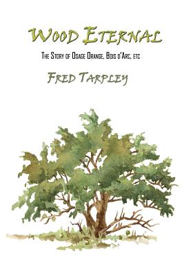 Wood Eternal: The Story of Osage Orange, Bois d'Arc, etc. - Fred Tarpley