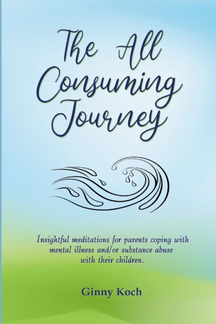 The All Consuming Journey: Insightful meditations for parents coping with mental illness and/or substance abuse with their children. - Ginny Koch