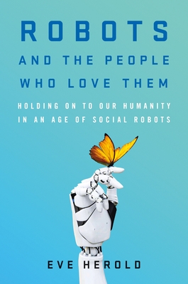 Robots and the People Who Love Them: Holding on to Our Humanity in an Age of Social Robots - Eve Herold