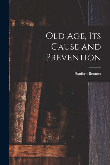 Old Age, Its Cause and Prevention - Sanford Fillmore Bennett