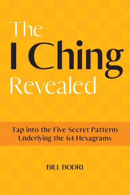 The I Ching Revealed: Tap Into the Five Secret Patterns Underlying the 64 Hexagrams - Bill Bodri