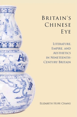 Britain's Chinese Eye: Literature, Empire, and Aesthetics in Nineteenth-Century Britain - Elizabeth Chang