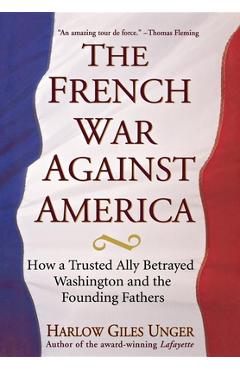 Coperta cărții 'The French War Against America: How a Trusted Ally Betrayed Washington and the Founding Fathers - Harlow Giles Unger'