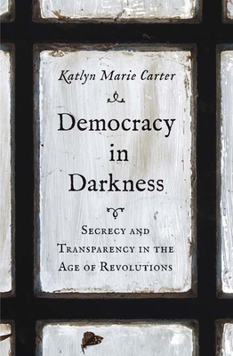 Democracy in Darkness: Secrecy and Transparency in the Age of Revolutions - Katlyn Marie Carter