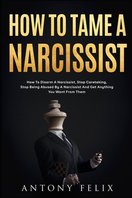 How To Tame A Narcissist: How To Disarm A Narcissist, Stop Caretaking, Stop Being Abused By A Narcissist And Get Anything You Want From Them: - Antony Felix