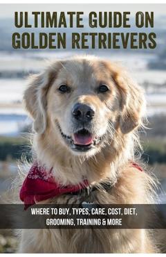 Coperta cărții 'Ultimate Guide On Golden Retrievers: Where To Buy, Types, Care, Cost, Diet, Grooming, Training & More: How Do You'