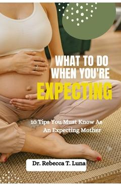 Coperta cărții 'What To Do When You're Expecting: 10 Tips You Must Know As An Expectant Mother - Rebecca T. Luna'